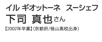 イル ギオットーネ　スーシェフ　下司真也さん【2002年卒業】（京都府/桃山高校出身）