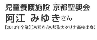 児童養護施設 京都聖嬰会　阿江みゆきさん 【2013年卒業】（京都府/京都聖カタリナ高校出身）