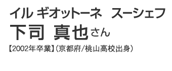 イル ギオットーネ　スーシェフ　下司真也さん【2002年卒業】（京都府/桃山高校出身）